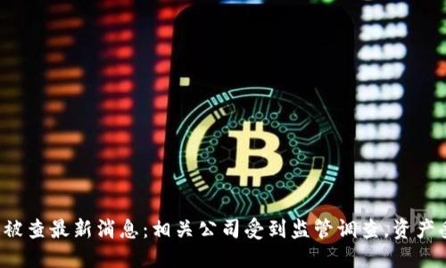 区块链被查最新消息：相关公司受到监管调查，资产受影响？