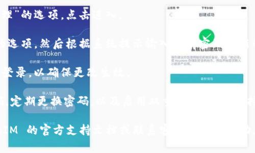 TokenIM 是一款即时通讯软件，主要用于安全的聊天和信息传递。关于更改密码的问题，通常在大多数应用中，包括 TokenIM，用户都可以通过以下步骤来改变密码：

1. **登录账户**：首先，您需要使用现有的用户名和密码登录到您的 TokenIM 账户。

2. **访问设置**：在登录后，通常会有一个“设置”或“账户管理”的选项，点击进入。

3. **更改密码**：在设置页面中，找到“安全”或“密码”相关的选项，然后根据系统提示输入当前密码和新的密码，确认新的密码后提交更改。

4. **确认更改**：更改密码后，TokenIM 可能会要求您重新登录，以确保更改生效。

此外，建议在更改密码时遵循一些安全建议，比如使用强密码，定期更换密码，以及启用双重认证（如果支持的话）。

如果您在更改密码的过程中遇到任何问题，建议查看 TokenIM 的官方支持文档或联系客服以获取帮助。