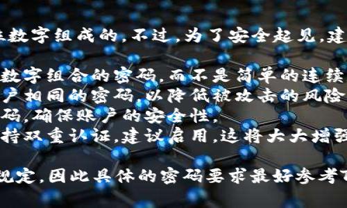 Tokenim交易密码通常是由6到8位数字组成的。不过，为了安全起见，建议你在设置密码时，遵循以下几点：

1. **复杂性**：尽量选择包含不同数字组合的密码，而不是简单的连续数字，例如“123456”。
2. **独特性**：不要使用与其他账户相同的密码，以降低被攻击的风险。
3. **定期更换**：建议定期更换密码，确保账户的安全性。
4. **启用双重认证**：如果平台支持双重认证，建议启用，这将大大增强账户的安全防护。

请记住，不同平台可能会有不同的规定，因此具体的密码要求最好参考Tokenim的官方网站或用户协议。